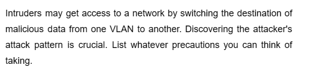 Intruders may get access to a network by switching the destination of
malicious data from one VLAN to another. Discovering the attacker's
attack pattern is crucial. List whatever precautions you can think of
taking.