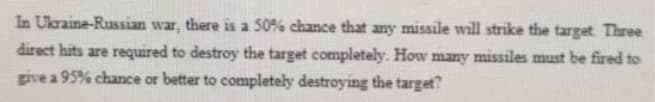 In Ukraine-Russian war, there is a 50% chance that any missile will strike the target Three
direct hits are required to destroy the target completely. How many missiles must be fired to
give a 95% chance or better to completely destroying the target?
