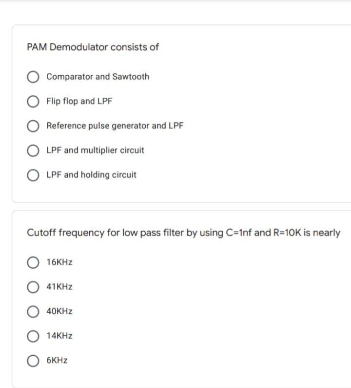 PAM Demodulator consists of
Comparator and Sawtooth
O Flip flop and LPF
Reference pulse generator and LPF
O LPF and multiplier circuit
O LPF and holding circuit
Cutoff frequency for low pass filter by using C=1nf and R=10K is nearly
16KHZ
O 41KHZ
O 40KHZ
O 14KHZ
6KHZ
