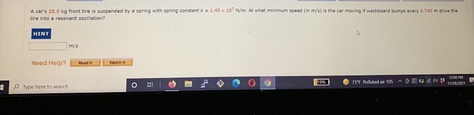 A car's 28.0 kg front tire is suspended by a spring with spring constant k = 1.45 x 10° N/m. At what minimum speed (in m/s) is the car moving if washboard bumps every 0.740 m drive the
tire into a resonant oscillation?
HINT
m/s
Need Help?
Read It
Watch It
1200 PM
19%
71°F Polluted air 105
11/28/2021
P Type here to search
