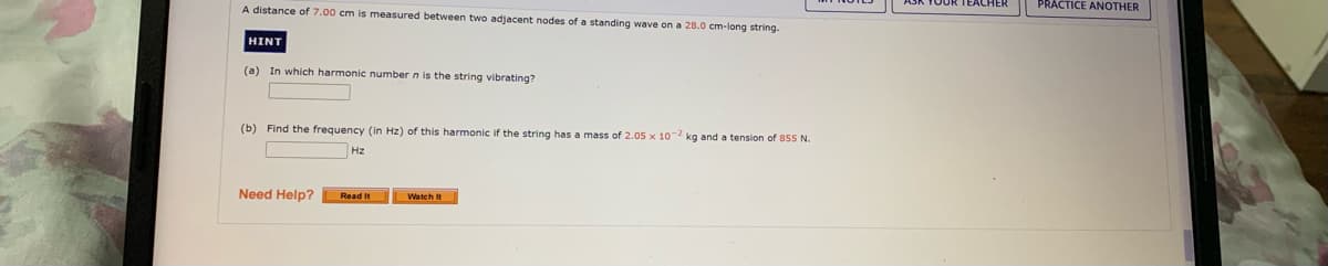 PRACTICE ANOTHER
A distance of 7.00 cm is measured between two adjacent nodes of a standing wave on a 28.0 cm-long string.
HINT
(a) In which harmonic number n is the string vibrating?
(b) Find the frequency (in Hz) of this harmonic if the string has a mass of 2.05 x 10 kg and a tension of 855 N.
Hz
Need Help?
Read It
Watch It
