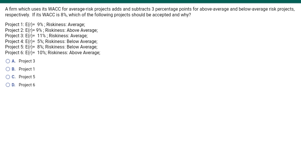 A firm which uses its WACC for average-risk projects adds and subtracts 3 percentage points for above-average and below-average risk projects,
respectively. If its WACC is 8%, which of the following projects should be accepted and why?
Project 1: E(r)= 9%; Riskiness: Average;
Project 2: E(r)= 9% ; Riskiness: Above Average;
Project 3: E(r)= 11%; Riskiness: Average;
Project 4: E(r)= 5%; Riskiness: Below Average;
Project 5: E(r)= 8%; Riskiness: Below Average;
Project 6: E(r)= 10%; Riskiness: Above Average;
O A. Project 3
O B. Project 1
OC. Project 5
O D. Project 6
