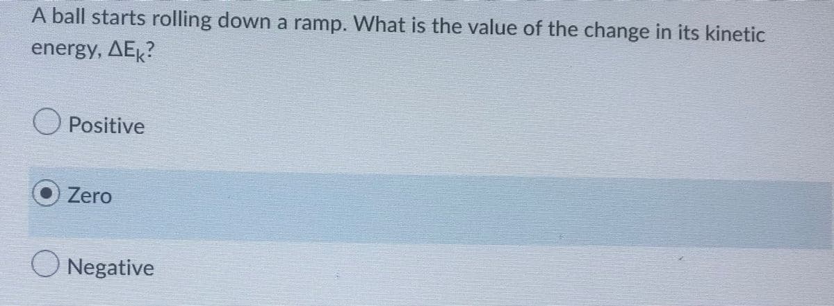 A ball starts rolling down a ramp. What is the value of the change in its kinetic
energy, AEK?
Positive
O Zero
Negative