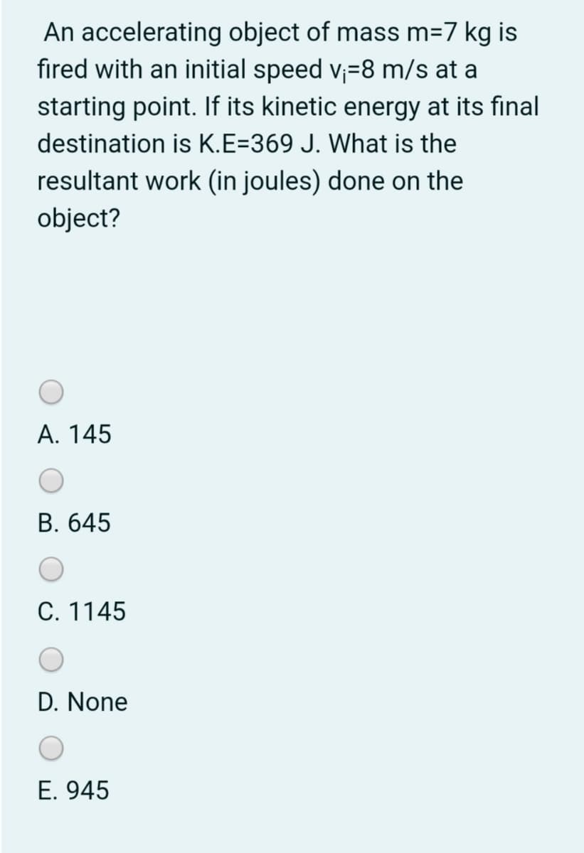 An accelerating object of mass m=7 kg is
fired with an initial speed v;=8 m/s at a
starting point. If its kinetic energy at its final
destination is K.E=369 J. What is the
resultant work (in joules) done on the
object?
А. 145
В. 645
С. 1145
D. None
E. 945
