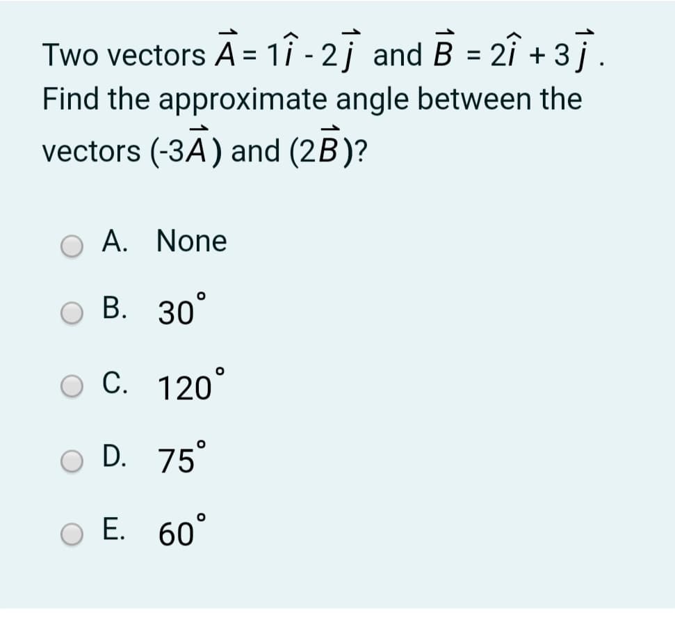 Two vectors A = 1î - 2j and B = 2î + 37.
%3D
Find the approximate angle between the
vectors (-3A) and (2B)?
A. None
В. 30°
ос. 120°
O D. 75°
Е. 60°
