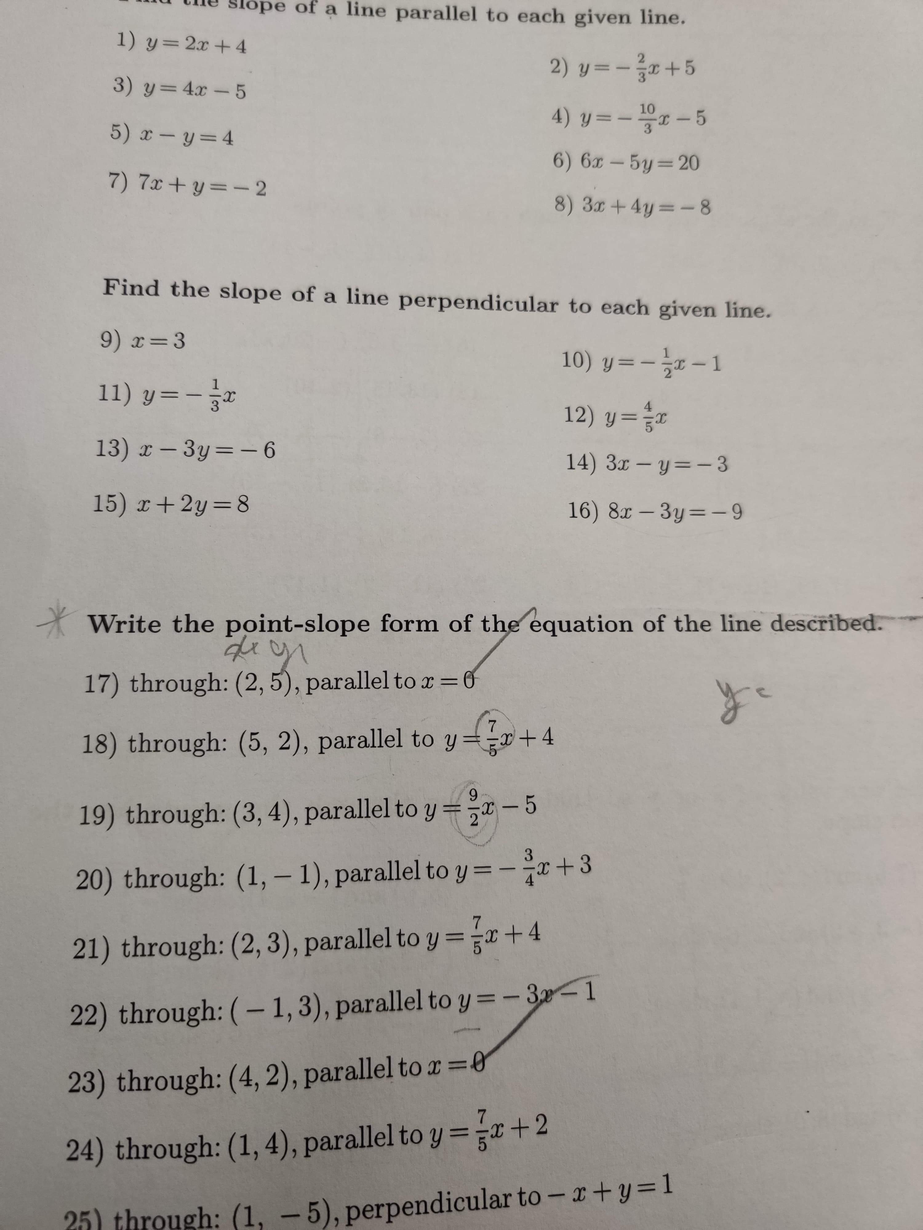 slope of a line parallel to each given line.
1) y= 2x+ 4
2
2) y 5
3) y=4x -5
10
4) y-
5
5) x- y= 4
6) 6x-5y 20
7) 7x+ y-2
8) 3+4y-8
Find the slope of a line perpendicular to each given line.
9) x- 3
10) y 1
11) y=
12) y =
13) x - 3y=-6
14) 3 - y-3
15) x+2y 8
16) 8x-3y=-9
Write the point-slope form of the equation of the line described.
17) through: (2, 5), parallel to x = 0
7
+4
18) through: (5, 2), parallel to y=
9
19) through: (3, 4), parallel to y =-5
3
20) through: (1, - 1), parallel toy= -r + 3
21) through: (2, 3), parallel to y=x + 4
22) through: (- 1, 3), parallel to y = - 3-1
23) through: (4, 2), parallel to x0
24) through: (1,4), parallel to y = +2
25) through: (1, -5), perpendicular to- + y=1
