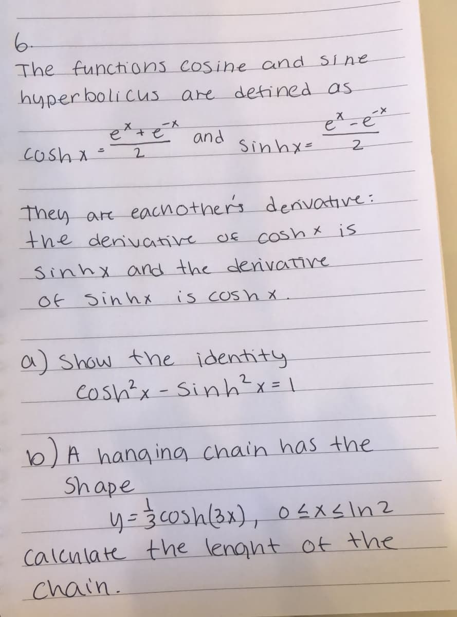 6-
The functhions cosine and Sine
hyper boli cus are defined as
etsé and
cosh x =
2.
Sinhx=
They are eachother's denivative:
the denivative
Cosh x is
sinhx and the derivative
Of sin hX
is cosh x .
a) Show the identity
cosh'x -Sinh?x= \
b) A hang ing chain has the
Shape
calcnlate the lenght of the
chain.
