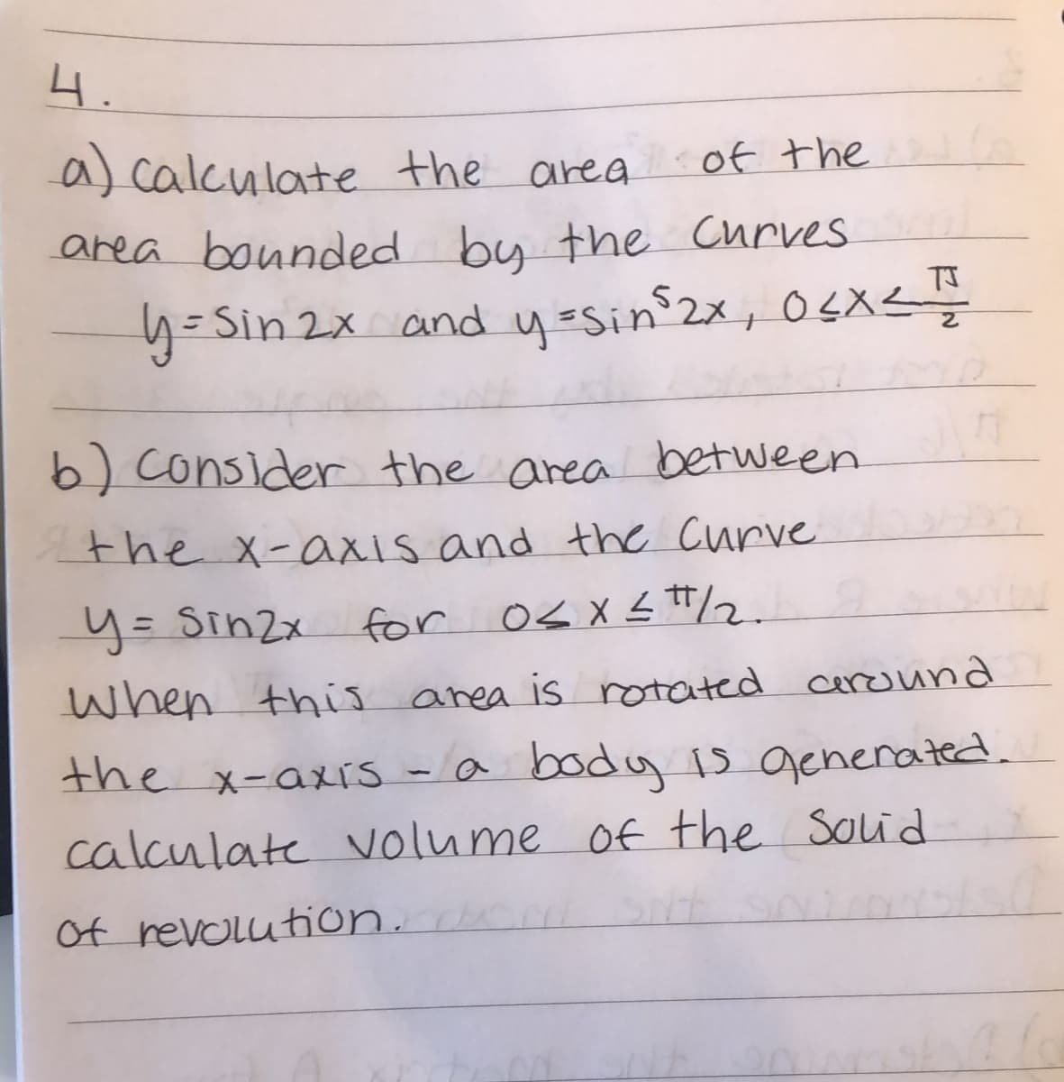 4.
a) calculate the area
of the
area bounded bu the Curves
y=Sin 2x and yasin2x, 0sX<
6) consider the area between
the x-axis and the Curve
y= Sin2x
for Os X s #/2.
when this area is rotated ceround
the x-axrs -a boday B generated.
calculate volume of the Solid
Of revolution. e
