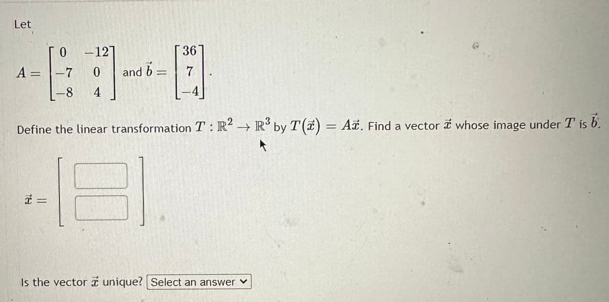 Let 

\[ 
A = \begin{bmatrix} 0 & -12 \\ -7 & 0 \\ -8 & 4 \end{bmatrix} 
\] 

and 

\[ 
\mathbf{b} = \begin{bmatrix} 36 \\ 7 \\ -4 \end{bmatrix} 
\]. 

Define the linear transformation \( T: \mathbb{R}^2 \to \mathbb{R}^3 \) by \( T(\mathbf{x}) = A\mathbf{x} \). Find a vector \(\mathbf{x}\) whose image under \( T \) is \(\mathbf{b}\).

\[ 
\mathbf{x} = \begin{bmatrix} \phantom{x} \\ \phantom{x} \end{bmatrix} 
\]

Is the vector \(\mathbf{x}\) unique? [Select an answer]