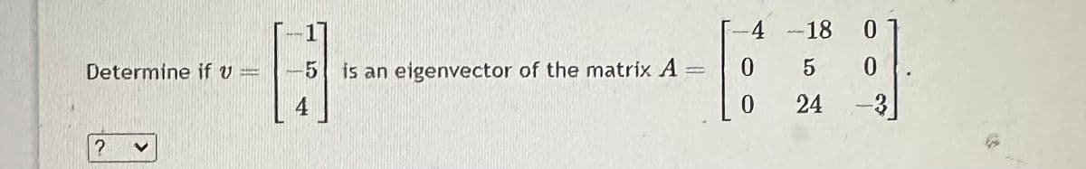 Determine if v=
?
H--
-5 is an eigenvector of the matrix A =
4
-4
0
0
-18
5
24
0
0
-3