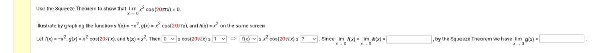 Use the Squeeze Theorem to show that lim x² cos(207TX) = 0.
X → 0
Illustrate by graphing the functions f(x) = -x², g(x) = x² cos(207x), and h(x) = x² on the same screen.
Let f(x) = -x², g(x) = x² cos(207tx), and h(x) = x². Then [0 ✓≤ cos(207TX) ≤ 1
f(x)
V
≤ x² cos(207Tx) ≤ ?
S
. Since lim f(x) = lim_h(x) :
=
X → 0
X → 0
, by the Squeeze Theorem we have lim g(x)
X → 0
=