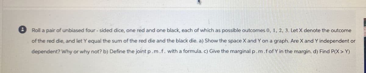 Roll a pair of unbiased four-sided dice, one red and one black, each of which as possible outcomes 0, 1, 2, 3. Let X denote the outcome
of the red die, and let Y equal the sum of the red die and the black die. a) Show the space X and Y on a graph. Are X and Y independent or
dependent? Why or why not? b) Define the joint p.m.f. with a formula. c) Give the marginal p.m.f of Y in the margin. d) Find P(X> Y)