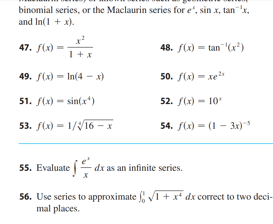 ### Series Expansions and Approximations

In calculus, finding series expansions and approximations of functions is vital for simplifying complex expressions and solving integrals. Let's consider some interesting functions and tasks related to these expansions.

#### Functions

**47.** Given \( f(x) = \frac{x^2}{1 + x} \)

**48.** Given \( f(x) = \tan^{-1}(x^2) \)

**49.** Given \( f(x) = \ln(4 - x) \)

**50.** Given \( f(x) = xe^{2x} \)

**51.** Given \( f(x) = \sin(x^4) \)

**52.** Given \( f(x) = 10^x \)

**53.** Given \( f(x) = \frac{1}{\sqrt[4]{16 - x}} \)

**54.** Given \( f(x) = (1 - 3x)^{-5} \)

#### Tasks

**55.** Evaluate the integral \( \int \frac{e^x}{x} dx \) as an infinite series.

**56.** Use series to approximate \( \int_{0}^{1} \sqrt{1 + x^4} \, dx \) correct to two decimal places.

### Explanation of Functions and Tasks

1. **Functions 47 to 54** show various forms in which functions can appear, particularly those involving logarithmic, trigonometric, exponential, and algebraic terms. The goal is to express these functions in terms of series expansions.

2. **Task 55** involves evaluating an integral that may not have a straightforward antiderivative. The function \( \frac{e^x}{x} \) can be expanded into its series form, which can then be integrated term by term.

3. **Task 56** requires approximating a definite integral using series expansion. By expanding \( \sqrt{1 + x^4} \) into a series, we can integrate term-by-term and obtain an approximate value accurate to two decimal places.

These exercises enhance skills in manipulating series and understanding their applications in calculus.