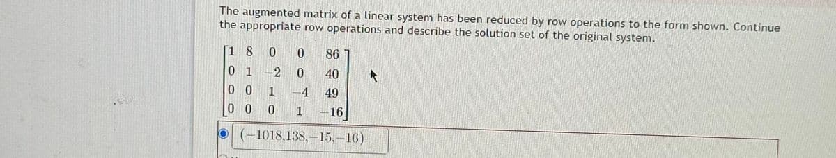 The augmented matrix of a linear system has been reduced by row operations to the form shown. Continue
the appropriate row operations and describe the solution set of the original system.
[1 8 0
0 1
-2
0 0
1
000
A
0 86
0
40
49
-16
4
1
(-1018,138,-15.-16)