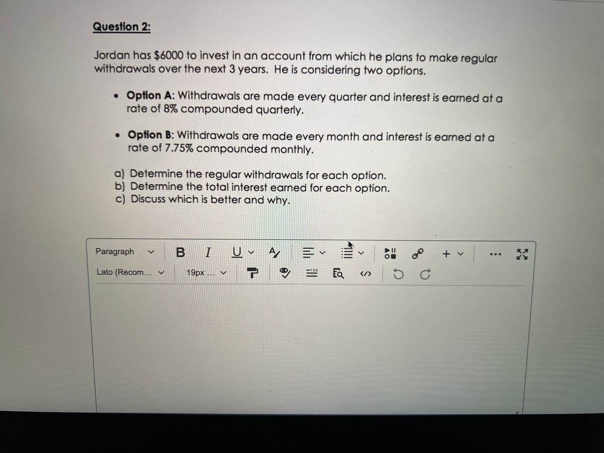 Question 2:
Jordan has $6000 to invest in an account from which he plans to make regular
withdrawals over the next 3 years. He is considering two options.
• Option A: Withdrawals are made every quarter and interest is earned at a
rate of 8% compounded quarterly.
• Option B: Withdrawals are made every month and interest is earned at a
rate of 7.75% compounded monthly.
a) Determine the regular withdrawals for each option.
b) Determine the total interest earned for each option.
c) Discuss which is better and why.
Paragraph
BI U✓ A
川く
✓ |
X
-123
Lato (Recom... ✔
19px... ✓ T
>
<@
!!!
<
</>
D
GO
C
+ v