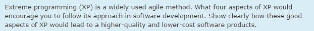 Extreme programming (XP) is a widely used agile method. What four aspects of XP would
encourage you to follow its approach in software development. Show clearly how these good
aspects of XP would lead to a higher-quality and lower-cost software products.
