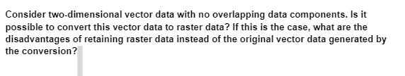 Consider two-dimensional vector data with no overlapping data components. Is it
possible to convert this vector data to raster data? If this is the case, what are the
disadvantages of retaining raster data instead of the original vector data generated by
the conversion?