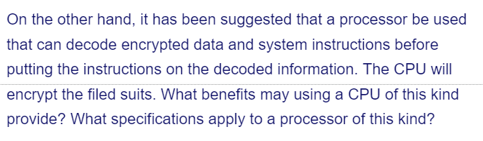 On the other hand, it has been suggested that a processor be used
that can decode encrypted data and system instructions before
putting the instructions on the decoded information. The CPU will
encrypt the filed suits. What benefits may using a CPU of this kind
provide? What specifications apply to a processor of this kind?