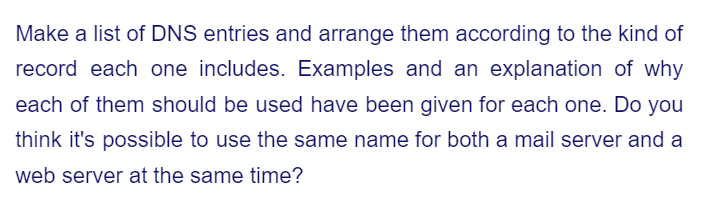 Make a list of DNS entries and arrange them according to the kind of
record each one includes. Examples and an explanation of why
each of them should be used have been given for each one. Do you
think it's possible to use the same name for both a mail server and a
web server at the same time?