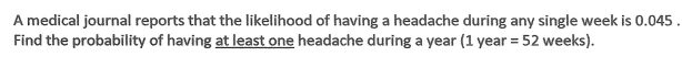 A medical journal reports that the likelihood of having a headache during any single week is 0.045 .
Find the probability of having at least one headache during a year (1 year = 52 weeks).
