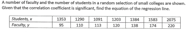 A number of faculty and the number of students in a random selection of small colleges are shown.
Given that the correlation coefficient is significant, find the equation of the regression line.
Students, x
1353
1290
1091
1203
1384
1583
2075
Faculty, y
95
110
113
120
138
174
220
