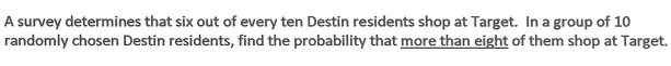 A survey determines that six out of every ten Destin residents shop at Target. In a group of 10
randomly chosen Destin residents, find the probability that more than eight of them shop at Target.
