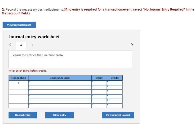 2. Record the necessary cash adjustments.(If no entry Is required for a transactlon/event, select "No Journal Entry Required" In the
first account fleld.)
View transaction list
Journal entry worksheet
A
>
Record the entries that increase cash.
Note: Enter debits before credits.
Transaction
General Journal
Debit
Credit
1
Record entry
Clear entry
View general jourmal
B.
