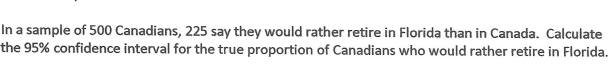 In a sample of 500 Canadians, 225 say they would rather retire in Florida than in Canada. Calculate
the 95% confidence interval for the true proportion of Canadians who would rather retire in Florida.
