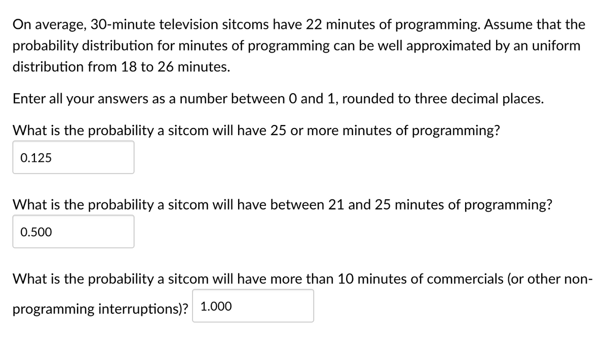 On average, 30-minute television sitcoms have 22 minutes of programming. Assume that the
probability distribution for minutes of programming can be well approximated by an uniform
distribution from 18 to 26 minutes.
Enter all your answers as a number between 0 and 1, rounded to three decimal places.
What is the probability a sitcom will have 25 or more minutes of programming?
0.125
What is the probability a sitcom will have between 21 and 25 minutes of programming?
0.500
What is the probability a sitcom will have more than 10 minutes of commercials (or other non-
programming interruptions)? 1.000