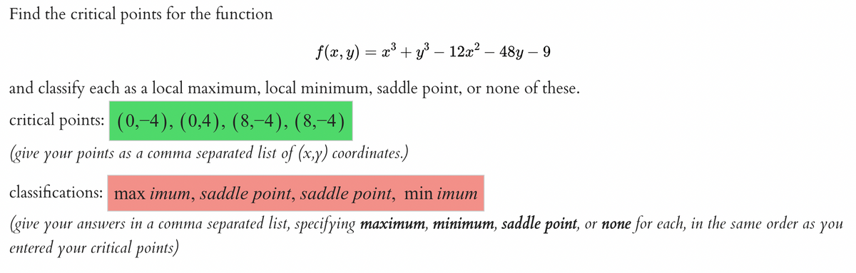 Find the critical points for the function
ƒ(x, y) = x³ + y³ – 12x² – 48y – 9
and classify each as a local maximum, local minimum, saddle point, or none of these.
critical points: (0,-4), (0,4), (8,−4), (8,−4)
(give your points as a comma separated list of (x,y) coordinates.)
classifications: max imum, saddle point, saddle point, min imum
(give your answers in a comma separated list, specifying maximum, minimum, saddle point, or none for each, in the same order as you
entered your critical points)