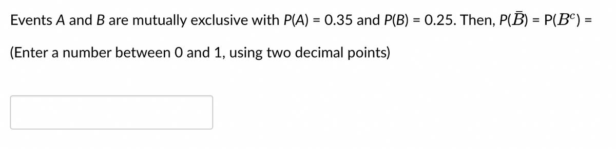 Events A and B are mutually exclusive with P(A) = 0.35 and P(B) = 0.25. Then, P(B) = P(Bº) =
(Enter a number between 0 and 1, using two decimal points)