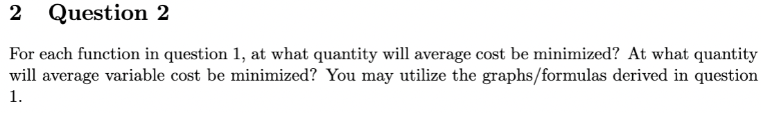 2
Question 2
For each function in question 1, at what quantity will average cost be minimized? At what quantity
will average variable cost be minimized? You may utilize the graphs/formulas derived in question
1.