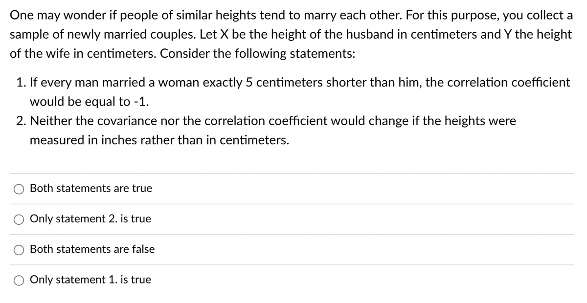 One may wonder if people of similar heights tend to marry each other. For this purpose, you collect a
sample of newly married couples. Let X be the height of the husband in centimeters and Y the height
of the wife in centimeters. Consider the following statements:
1. If every man married a woman exactly 5 centimeters shorter than him, the correlation coefficient
would be equal to -1.
2. Neither the covariance nor the correlation coefficient would change if the heights were
measured in inches rather than in centimeters.
Both statements are true
Only statement 2. is true
Both statements are false
Only statement 1. is true