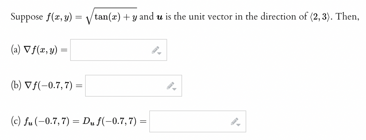 Suppose f(x, y) =
(a) ▼ f(x, y)
=
(b) Vƒ(-0.7, 7) =
tan(x) + y and u is the unit vector in the direction of (2, 3). Then,
(c) fu (−0.7, 7) = Du f(−0.7, 7) =
←
▶
←