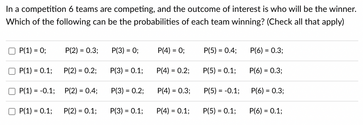 In a competition 6 teams are competing, and the outcome of interest is who will be the winner.
Which of the following can be the probabilities of each team winning? (Check all that apply)
P(1) = 0;
P(1) = 0.1;
P(1) = -0.1;
P(1) = 0.1;
P(2) = 0.3;
P(2) = 0.2;
P(2) = 0.4;
P(2) = 0.1;
P(3) = 0;
P(3) = 0.1;
P(3) = 0.2;
P(3) = 0.1;
P(4) = 0;
P(4) = 0.2;
P(4) = 0.3;
P(4) = 0.1;
P(5) = 0.4;
P(5) = 0.1;
P(5) = -0.1;
P(5) = 0.1;
P(6) = 0.3;
P(6) = 0.3;
P(6) = 0.3;
P(6) = 0.1;