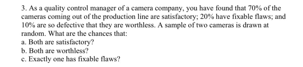 3. As a quality control manager of a camera company, you have found that 70% of the
cameras coming out of the production line are satisfactory; 20% have fixable flaws; and
10% are so defective that they are worthless. A sample of two cameras is drawn at
random. What are the chances that:
a. Both are satisfactory?
b. Both are worthless?
c. Exactly one has fixable flaws?