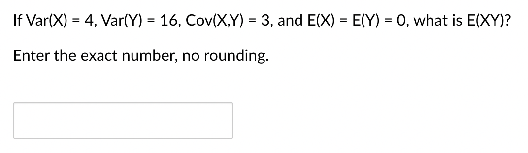 If Var(X) = 4, Var(Y) = 16, Cov(X,Y) = 3, and E(X) = E(Y) = 0, what is E(XY)?
Enter the exact number, no rounding.