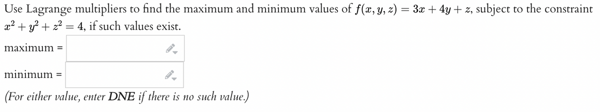 Use Lagrange multipliers to find the maximum and minimum values of f(x, y, z) = 3x + 4y + z, subject to the constraint
x² + y² + x² = 4, if such values exist.
maximum =
-
ID
minimum
(For either value, enter DNE if there is no such value.)