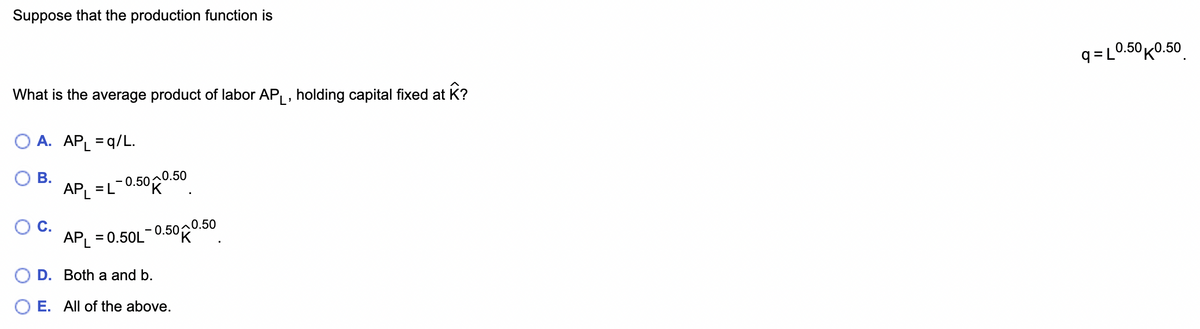 Suppose that the production function is
What is the average product of labor AP₁, holding capital fixed at Â?
O A. APL =q/L.
B.
AP₁ = L-0.50 0.50
APL = 0.50L-0.500.50
D. Both a and b.
E. All of the above.
q=L0.50 0.50