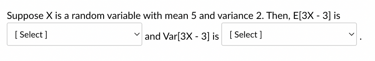 Suppose X is a random variable with mean 5 and variance 2. Then, E[3X - 3] is
[Select]
and Var[3X - 3] is [Select]