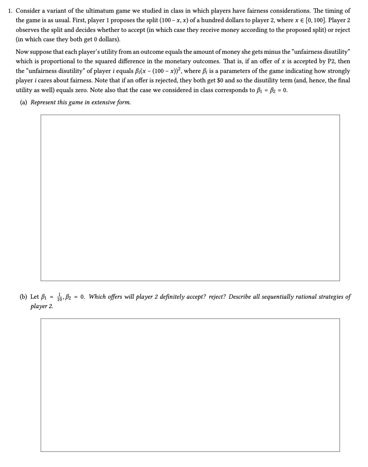 1. Consider a variant of the ultimatum game we studied in class in which players have fairness considerations. The timing of
the game is as usual. First, player 1 proposes the split (100 - x, x) of a hundred dollars to player 2, where x = [0, 100]. Player 2
observes the split and decides whether to accept (in which case they receive money according to the proposed split) or reject
(in which case they both get 0 dollars).
Now suppose that each player's utility from an outcome equals the amount of money she gets minus the "unfairness disutility"
which is proportional to the squared difference in the monetary outcomes. That is, if an offer of x is accepted by P2, then
the "unfairness disutility” of player i equals ẞi(x - (100 - x))², where ẞi is a parameters of the game indicating how strongly
player i cares about fairness. Note that if an offer is rejected, they both get $0 and so the disutility term (and, hence, the final
utility as well) equals zero. Note also that the case we considered in class corresponds to ẞ₁ = ẞ₂ = 0.
(a) Represent this game in extensive form.
(b) Let B₁ = 0,2 = 0. Which offers will player 2 definitely accept? reject? Describe all sequentially rational strategies of
player 2.