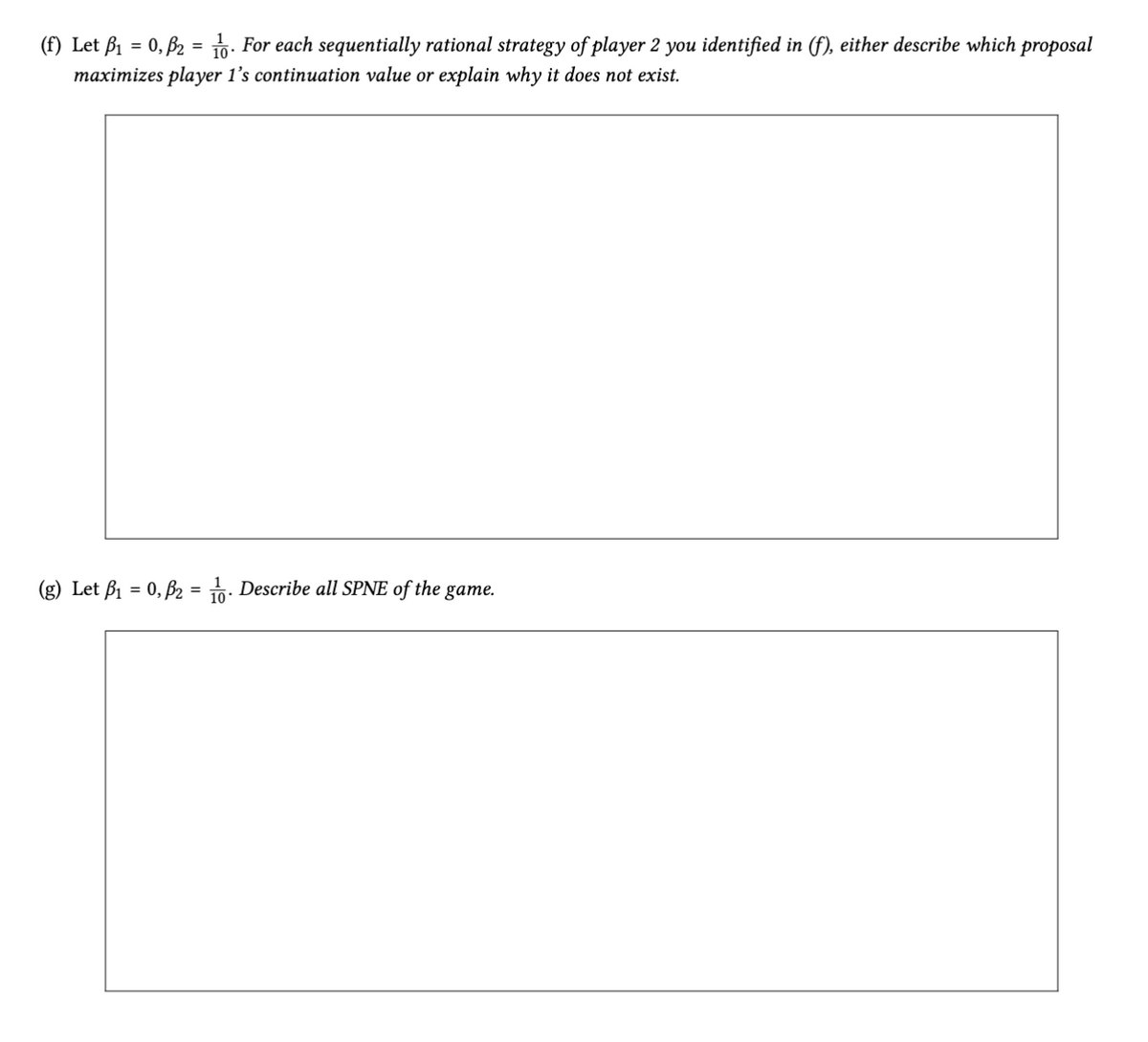 (f) Let B₁ = 0, B2 = 16. For each sequentially rational strategy of player 2 you identified in (f), either describe which proposal
maximizes player 1's continuation value or explain why it does not exist.
(g) Let B₁ = 0, B2 = 16. Describe all SPNE of the game.