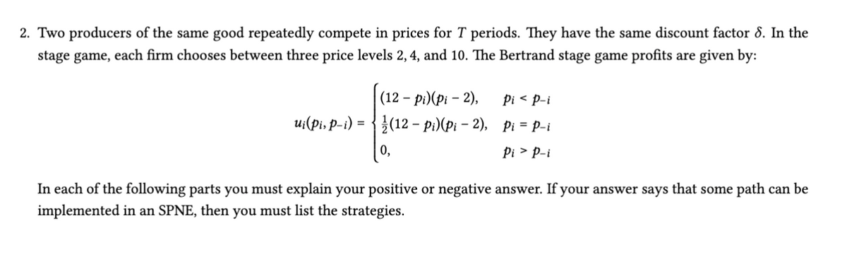 2. Two producers of the same good repeatedly compete in prices for T periods. They have the same discount factor 8. In the
stage game, each firm chooses between three price levels 2, 4, and 10. The Bertrand stage game profits are given by:
(12 - pi)(pi - 2),
Pi < p-i
ui(pi, p-i) =
-
(12 Pi)(Pi-2), Pi = p-i
Pip-i
In each of the following parts you must explain your positive or negative answer. If your answer says that some path can be
implemented in an SPNE, then you must list the strategies.