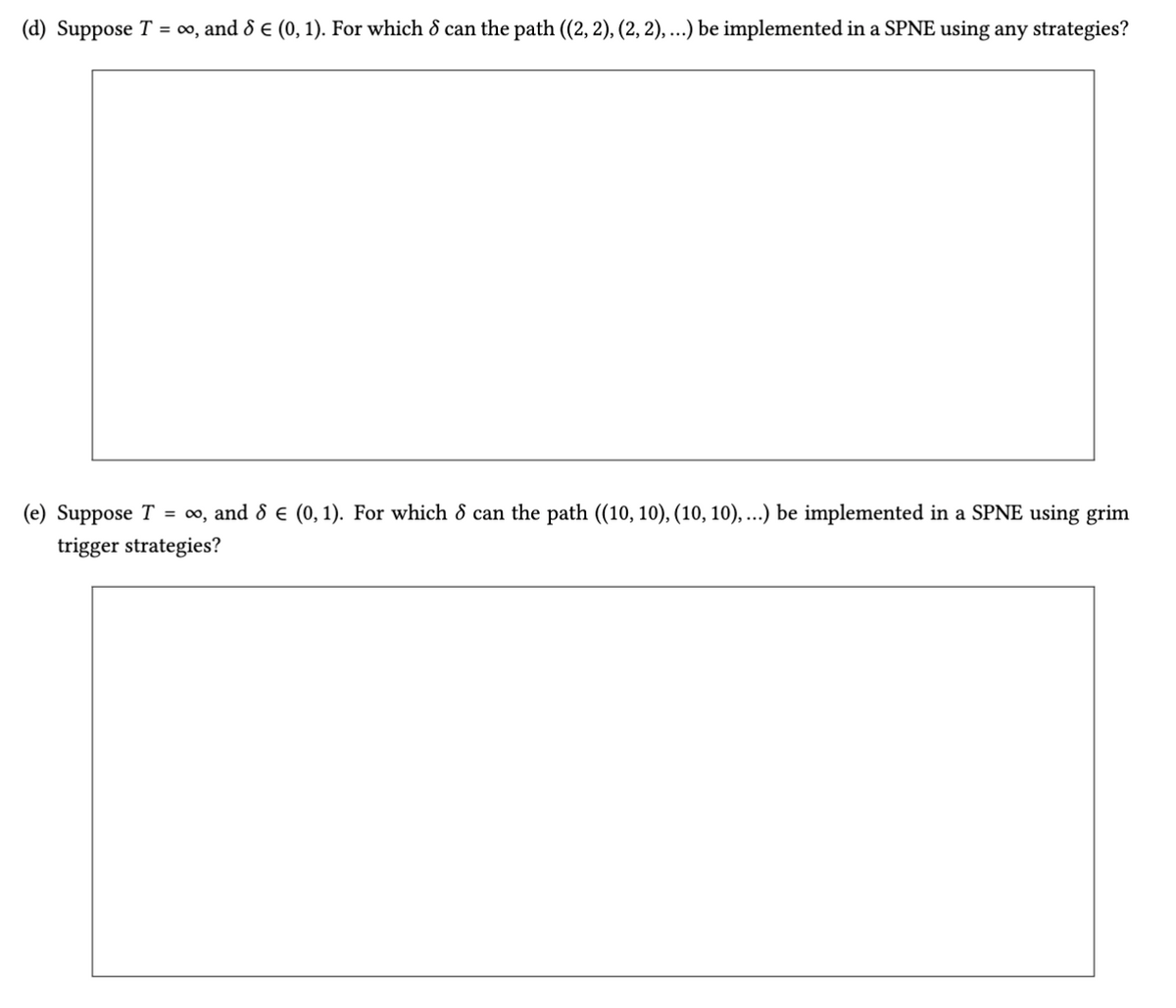 (d) Suppose T = ∞0, and 8 € (0, 1). For which 8 can the path ((2, 2), (2, 2), ...) be implemented in a SPNE using any strategies?
(e) Suppose T = ∞, and 8 = (0,1). For which 8 can the path ((10, 10), (10, 10), ...) be implemented in a SPNE using grim
trigger strategies?