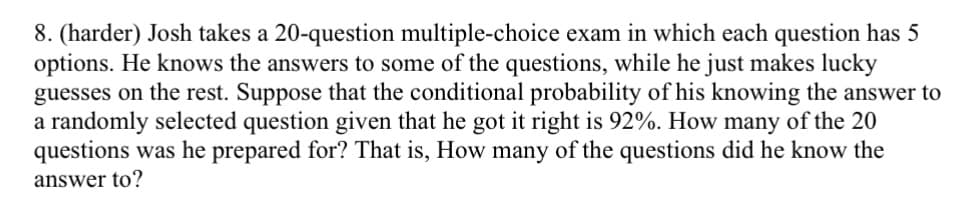 8. (harder) Josh takes a 20-question multiple-choice exam in which each question has 5
options. He knows the answers to some of the questions, while he just makes lucky
guesses on the rest. Suppose that the conditional probability of his knowing the answer to
a randomly selected question given that he got it right is 92%. How many of the 20
questions was he prepared for? That is, How many of the questions did he know the
answer to?