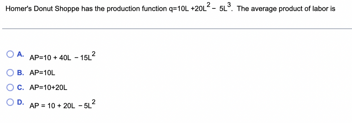 Homer's Donut Shoppe has the production function q=10L +20L
O A. AP=10 + 40L-15L²
B. AP=10L
C. AP=10+20L
D.
L²- 5L³. The average product of labor is
AP = 10 + 20L - 5L²