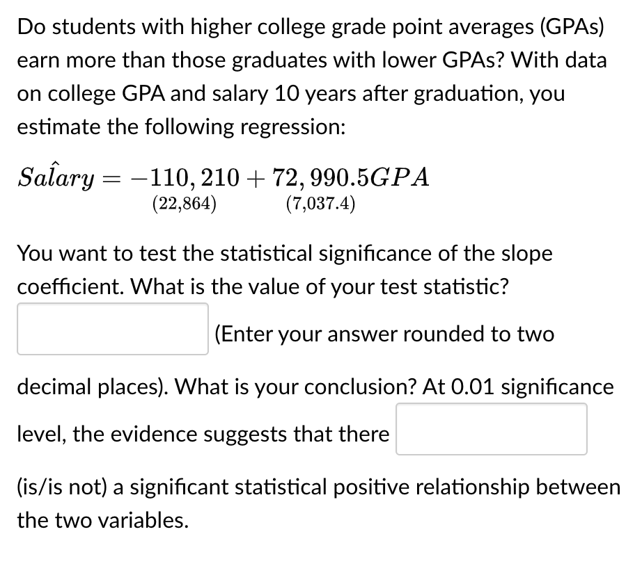 Do students with higher college grade point averages (GPAs)
earn more than those graduates with lower GPAs? With data
on college GPA and salary 10 years after graduation, you
estimate the following regression:
Salary
-
-110, 210 + 72, 990.5GPA
(22,864) (7,037.4)
You want to test the statistical significance of the slope
coefficient. What is the value of your test statistic?
(Enter your answer rounded to two
decimal places). What is your conclusion? At 0.01 significance
level, the evidence suggests that there
(is/is not) a significant statistical positive relationship between
the two variables.