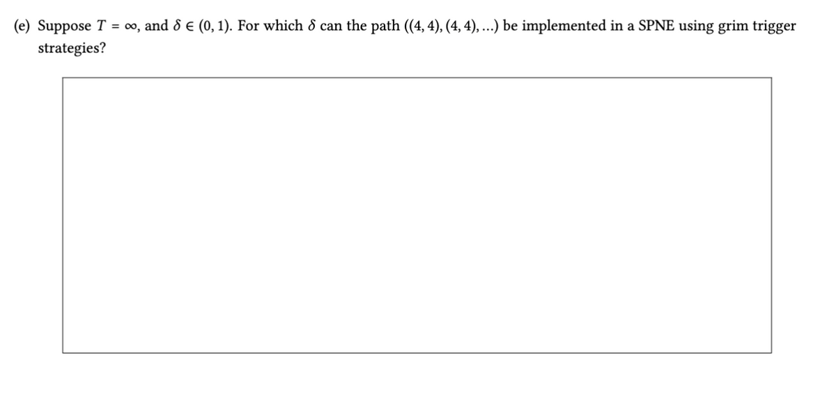 (e) Suppose T = ∞0, and 8 € (0, 1). For which 8 can the path ((4, 4), (4, 4), ...) be implemented in a SPNE using grim trigger
strategies?