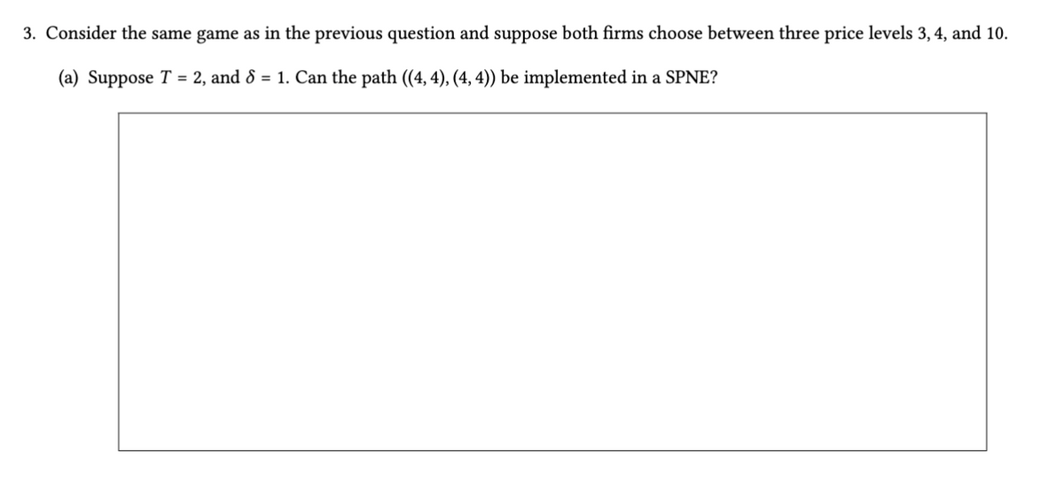 3. Consider the same game as in the previous question and suppose both firms choose between three price levels 3, 4, and 10.
(a) Suppose T = 2, and 8 = 1. Can the path ((4, 4), (4, 4)) be implemented in a SPNE?