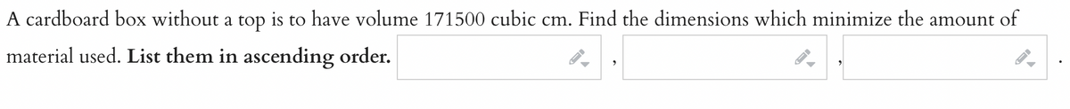 A cardboard box without a top is to have volume 171500 cubic cm. Find the dimensions which minimize the amount of
material used. List them in ascending order.
-
->
AI